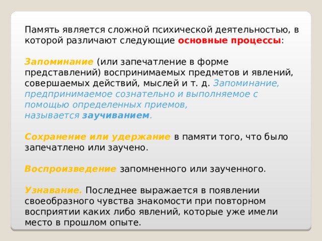 Память является сложной психической деятельностью, в которой различают следующие основные процессы :   Запоминание  (или запечатление в форме представлений) воспринимаемых предметов и явлений, совершаемых действий, мыслей и т. д. Запоминание, предпринимаемое сознательно и выполняемое с помощью определенных приемов, называется  заучиванием .  Сохранение или удержание  в памяти того, что было запечатлено или заучено.  Воспроизведение   запомненного или заученного.  Узнавание.  Последнее выражается в появлении своеобразного чувства знакомости при повторном восприятии каких либо явлений, которые уже имели место в прошлом опыте. 
