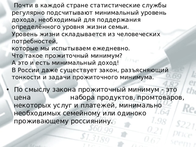  Почти в каждой стране статистические службы регулярно подсчитывают минимальный уровень дохода, необходимый для поддержания определённого уровня жизни семьи.  Уровень жизни складывается из человеческих потребностей,  которые мы испытываем ежедневно.  Что такое прожиточный минимум?  А это и есть минимальный доход!  В России даже существует закон, разъясняющий тонкости и задачи прожиточного минимума. По смыслу закона прожиточный минимум - это цена набора продуктов, промтоваров, некоторых услуг и платежей, минимально необходимых семейному или одиноко проживающему россиянину. 