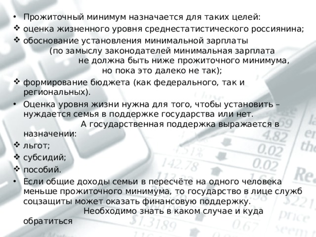Прожиточный минимум назначается для таких целей: оценка жизненного уровня среднестатистического россиянина; обоснование установления минимальной зарплаты (по замыслу законодателей минимальная зарплата не должна быть ниже прожиточного минимума, но пока это далеко не так); формирование бюджета (как федерального, так и региональных). Оценка уровня жизни нужна для того, чтобы установить – нуждается семья в поддержке государства или нет. А государственная поддержка выражается в назначении: льгот; субсидий; пособий. Если общие доходы семьи в пересчёте на одного человека меньше прожиточного минимума, то государство в лице служб соцзащиты может оказать финансовую поддержку. Необходимо знать в каком случае и куда обратиться  