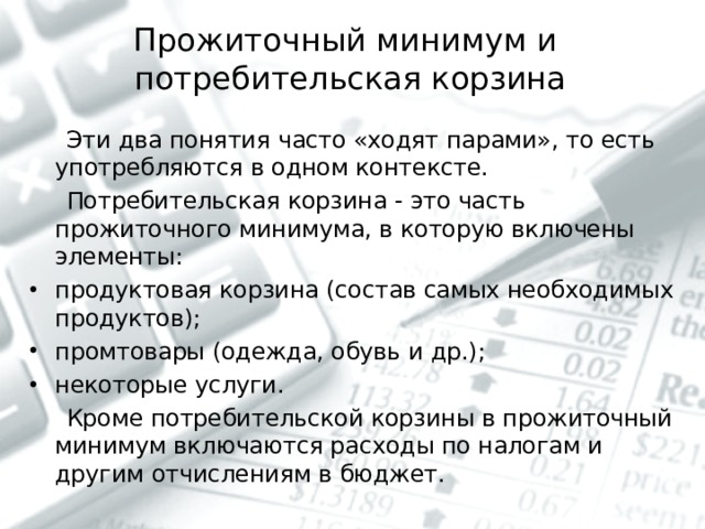 Прожиточный минимум и  потребительская корзина    Эти два понятия часто «ходят парами», то есть употребляются в одном контексте.  Потребительская корзина - это часть прожиточного минимума, в которую включены элементы: продуктовая корзина (состав самых необходимых продуктов); промтовары (одежда, обувь и др.); некоторые услуги.  Кроме потребительской корзины в прожиточный минимум включаются расходы по налогам и другим отчислениям в бюджет. 