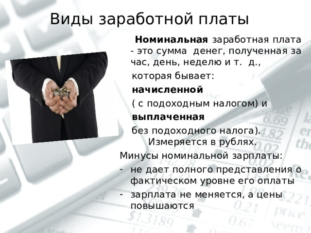 Виды заработной платы     Номинальная заработная плата - это сумма денег, полученная за час, день, неделю и т. д.,  которая бывает:  начисленной   ( с подоходным налогом) и  выплаченная   без подоходного налога). Измеряется в рублях. Минусы номинальной зарплаты: не дает полного представления о фактическом уровне его оплаты зарплата не меняется, а цены повышаются 