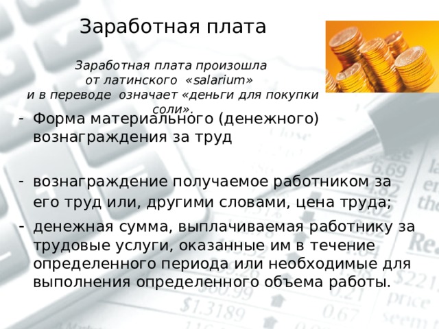  Заработная плата   Заработная плата произошла  от латинского « salarium »  и в переводе означает «деньги для покупки соли».   Форма материального (денежного) вознаграждения за труд  вознаграждение получаемое работником за его труд или, другими словами, цена труда;  -  денежная сумма, выплачиваемая работнику за трудовые услуги, оказанные им в течение определенного периода или необходимые для выполнения определенного объема работы. 