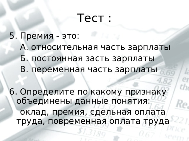 Тест : 5. Премия - это:  А. относительная часть зарплаты  Б. постоянная засть зарплаты  В. переменная часть зарплаты 6. Определите по какому признаку объединены данные понятия:  оклад, премия, сдельная оплата труда, повременная оплата труда 