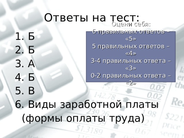 Ответы на тест: 1. Б 2. Б 3. А 4. Б 5. В 6. Виды заработной платы  (формы оплаты труда) Оцени себя: 6 правильных ответов – «5» 5 правильных ответов – «4» 3-4 правильных ответа – «3» 0-2 правильных ответа – «2» 