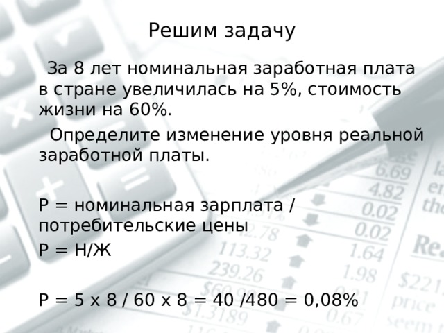Решим задачу  За 8 лет номинальная заработная плата в стране увеличилась на 5%, стоимость жизни на 60%.  Определите изменение уровня реальной заработной платы.  Р = номинальная зарплата / потребительские цены  Р = Н/Ж  Р = 5 х 8 / 60 х 8 = 40 /480 = 0,08% 