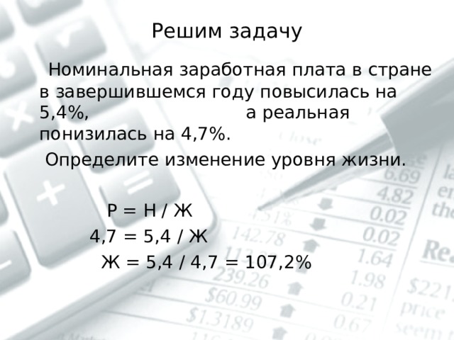 Решим задачу  Номинальная заработная плата в стране в завершившемся году повысилась на 5,4%, а реальная понизилась на 4,7%.  Определите изменение уровня жизни.  Р = Н / Ж  4,7 = 5,4 / Ж  Ж = 5,4 / 4,7 = 107,2% 