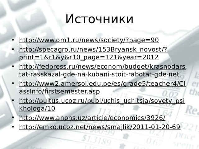 Источники http://www.om1.ru/news/society/?page=90 http://specagro.ru/news/153Bryansk_novost/?print=1&r1&y&r10_page=121&year=2012 http://fedpress.ru/news/econom/budget/krasnodarstat-rasskazal-gde-na-kubani-stoit-rabotat-gde-net http://www2.amersol.edu.pe/es/grade5/teacher4/ClassInfo/firstsemester.asp http://pultus.ucoz.ru/publ/uchis_uchitsja/sovety_psikhologa/10 http://www.anons.uz/article/economics/3926/ http://emko.ucoz.net/news/smajlik/2011-01-20-69     