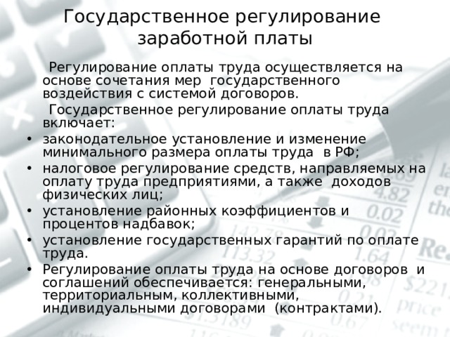 Государственное регулирование  заработной платы  Регулирование оплаты труда осуществляется на основе сочетания мер государственного воздействия с системой договоров.  Государственное регулирование оплаты труда включает: законодательное установление и изменение минимального размера оплаты труда в РФ; налоговое регулирование средств, направляемых на оплату труда предприятиями, а также доходов физических лиц; установление районных коэффициентов и процентов надбавок; установление государственных гарантий по оплате труда. Регулирование оплаты труда на основе договоров и соглашений обеспечивается: генеральными, территориальным, коллективными, индивидуальными договорами (контрактами).  