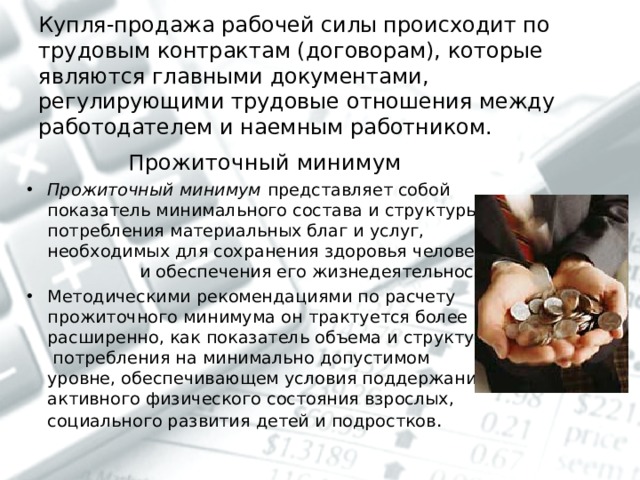 Купля-продажа рабочей силы происходит по трудовым контрактам (договорам), которые являются главными документами, регулирующими трудовые отношения между работодателем и наемным работником.   Прожиточный минимум Прожиточный минимум представляет собой показатель минимального состава и структуры потребления материальных благ и услуг, необходимых для сохранения здоровья человека и обеспечения его жизнедеятельности. Методическими рекомендациями по расчету прожиточного минимума он трактуется более расширенно, как показатель объема и структуры потребления на минимально допустимом уровне, обеспечивающем условия поддержания активного физического состояния взрослых, социального развития детей и подростков .  