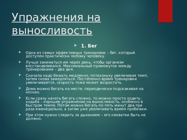 Упражнения на выносливость 1. Бег Одна из самых эффективных тренировок – бег, который доступен практически любому человеку. Лучше заниматься им через день, чтобы организм восстанавливался. Максимальный промежуток между тренировками – два дня. Сначала надо бежать медленно, потихоньку увеличивая темп, затем снова замедляться. Постепенно время тренировки увеличивается, скорость тоже может возрастать. Дома можно бегать на месте, периодически подскакивая на носках. Если сразу начать бегать сложно, то можно просто ходить: ходьба – хорошее упражнение на выносливость, особенно в быстром темпе. Потом можно бегать по пять минут два-три раза еженедельно, а затем уже увеличивать время пробежки. При этом нужно следить за дыханием – его нехватки быть не должно. 