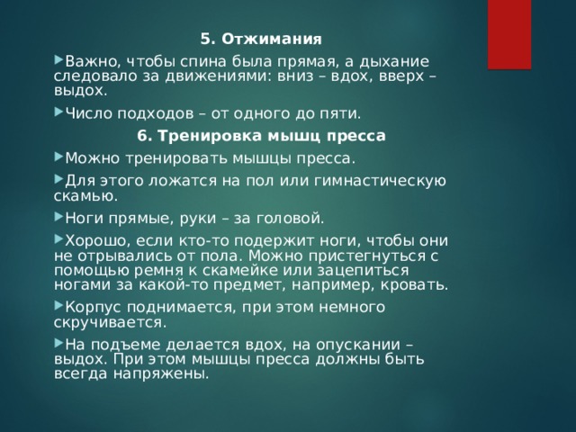 5. Отжимания Важно, чтобы спина была прямая, а дыхание следовало за движениями: вниз – вдох, вверх – выдох. Число подходов – от одного до пяти. 6. Тренировка мышц пресса Можно тренировать мышцы пресса. Для этого ложатся на пол или гимнастическую скамью. Ноги прямые, руки – за головой. Хорошо, если кто-то подержит ноги, чтобы они не отрывались от пола. Можно пристегнуться с помощью ремня к скамейке или зацепиться ногами за какой-то предмет, например, кровать. Корпус поднимается, при этом немного скручивается. На подъеме делается вдох, на опускании – выдох. При этом мышцы пресса должны быть всегда напряжены.  