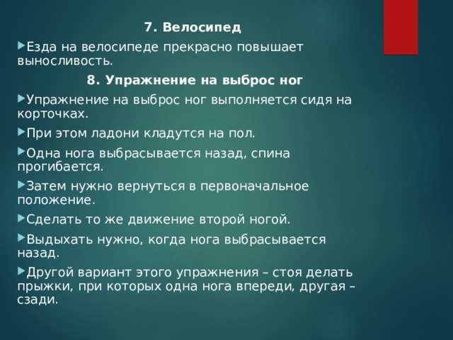 7. Велосипед Езда на велосипеде прекрасно повышает выносливость.  8. Упражнение на выброс ног Упражнение на выброс ног выполняется сидя на корточках. При этом ладони кладутся на пол. Одна нога выбрасывается назад, спина прогибается. Затем нужно вернуться в первоначальное положение. Сделать то же движение второй ногой. Выдыхать нужно, когда нога выбрасывается назад. Другой вариант этого упражнения – стоя делать прыжки, при которых одна нога впереди, другая – сзади.  