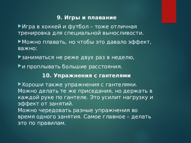 9. Игры и плавание Игра в хоккей и футбол – тоже отличная тренировка для специальной выносливости. Можно плавать, но чтобы это давало эффект, важно: заниматься не реже двух раз в неделю, и проплывать большие расстояния. 10. Упражнения с гантелями Хороши также упражнения с гантелями. Можно делать те же приседания, но держать в каждой руке по гантеле. Это усилит нагрузку и эффект от занятий.  Можно чередовать разные упражнения во время одного занятия. Самое главное – делать это по правилам.  