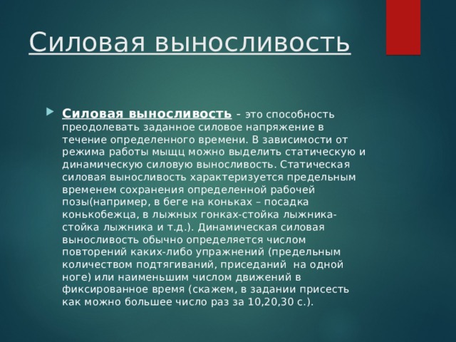 Силовая выносливость Силовая выносливость  - это способность преодолевать заданное силовое напряжение в течение определенного времени. В зависимости от режима работы мыщц можно выделить статическую и динамическую силовую выносливость. Статическая силовая выносливость характеризуется предельным временем сохранения определенной рабочей позы(например, в беге на коньках – посадка конькобежца, в лыжных гонках-стойка лыжника-стойка лыжника и т.д.). Динамическая силовая выносливость обычно определяется числом повторений каких-либо упражнений (предельным количеством подтягиваний, приседаний на одной ноге) или наименьшим числом движений в фиксированное время (скажем, в задании присесть как можно большее число раз за 10,20,30 с.). 