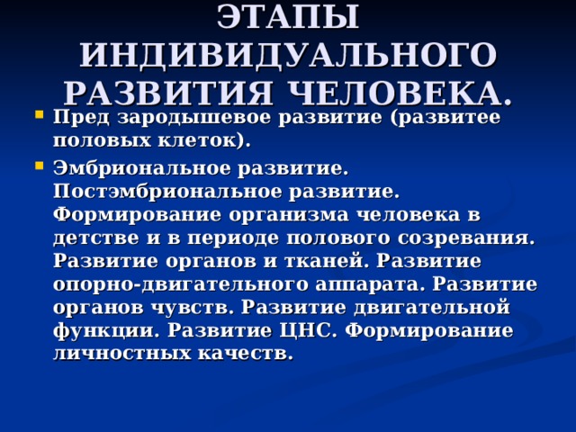 ЭТАПЫ ИНДИВИДУАЛЬНОГО РАЗВИТИЯ ЧЕЛОВЕКА. Пред зародышевое развитие (развитее половых клеток). Эмбриональное развитие. Постэмбриональное развитие. Формирование организма человека в детстве и в периоде полового созревания. Развитие органов и тканей. Развитие опорно-двигательного аппарата. Развитие органов чувств. Развитие двигательной функции. Развитие ЦНС. Формирование личностных качеств. 