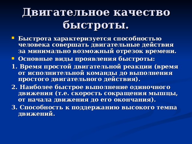 Двигательное качество быстроты. Быстрота характеризуется способностью человека совершать двигательные действия за минимально возможный отрезок времени. Основные виды проявления быстроты: 1. Время простой двигательной реакции (время от исполнительной команды до выполнения простого двигательного действия). 2. Наиболее быстрое выполнение одиночного движения (т.е. скорость сокращения мышцы, от начала движения до его окончания). 3. Способность к поддержанию высокого темпа движений. 