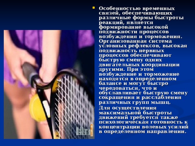 Особенностью временных связей, обеспечивающих различные формы быстроты реакций, является формирование высокой подвижности процессов возбуждения и торможения. Организованная система условных рефлексов, высокая подвижность нервных процессов обеспечивают быструю смену одних двигательных координации другими. При этом возбуждение и торможение находятся в определенном балансе и могут быстро чередоваться, что и обуславливает быструю смену сокращения и расслабления различных групп мышц. Для осуществления максимальной быстроты движений требуется также психологическая готовность к концентрации волевых усилий в определенном направлении. 