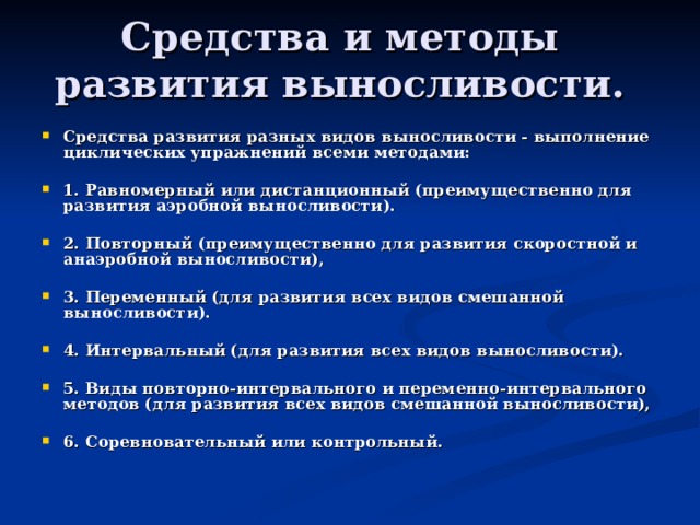 Средства и методы развития выносливости. Средства развития разных видов выносливости - выполнение циклических упражнений всеми методами:  1. Равномерный или дистанционный (преимущественно для развития аэробной выносливости).  2. Повторный (преимущественно для развития скоростной и анаэробной выносливости),  3. Переменный (для развития всех видов смешанной выносливости).  4. Интервальный (для развития всех видов выносливости).  5. Виды повторно-интервального и переменно-интервального методов (для развития всех видов смешанной выносливости),  6. Соревновательный или контрольный. 