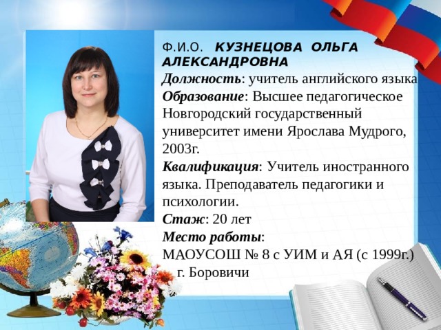 Ф.И.О. КУЗНЕЦОВА ОЛЬГА АЛЕКСАНДРОВНА Должность : учитель английского языка Образование : Высшее педагогическое Новгородский государственный университет имени Ярослава Мудрого, 2003г. Квалификация : Учитель иностранного языка. Преподаватель педагогики и психологии. Стаж : 20 лет Место работы : МАОУСОШ № 8 с УИМ и АЯ (с 1999г.)  г. Боровичи 