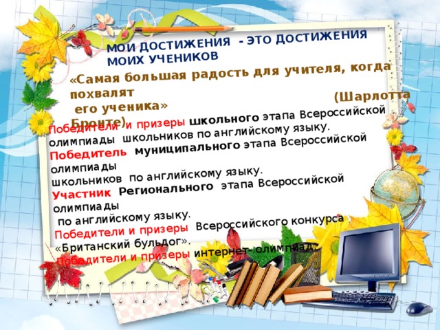 МОИ ДОСТИЖЕНИЯ - ЭТО ДОСТИЖЕНИЯ МОИХ УЧЕНИКОВ «Самая большая радость для учителя, когда похвалят  его ученика» (Шарлотта Бронте) Победители и призеры школьного этапа Всероссийской олимпиады школьников по английскому языку. Победитель муниципального этапа Всероссийской олимпиады школьников по английскому языку. Участник Регионального этапа Всероссийской олимпиады  по английскому языку. Победители и призеры Всероссийского конкурса «Британский бульдог». Победители и призеры интернет- олимпиад.  