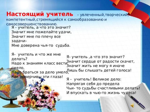 Настоящий учитель - увлеченный,творческий, компетентный,стремящийся к самообразованию и самосовершенствованию. Я - учитель, а что это значит? Значит мне пожелайте удачи, Значит мне по плечу все задачи- Мне доверена чья-то  судьба. Я- учитель и что же мне делать? Надо к знаниям класс вести смело, Надо браться за дело умело,  Как доверчивы эти глаза! Я- учитель ,а что это значит? Значит сердце от радости скачет, Значит жить не могу я иначе Лишь бы слышать детей голоса! Я - учитель! Великое дело: Напрягая себя до предела Чьи- то судьбы счастливыми делать! И впускать в чью-то жизнь чудеса! 