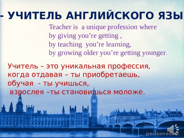 Я - УЧИТЕЛЬ АНГЛИЙСКОГО ЯЗЫКА Teacher is a unique profession where by giving you’re getting , by teaching you’re learning, by growing older you’re getting younger . Учитель – это уникальная профессия, когда отдавая – ты приобретаешь, обучая - ты учишься,  взрослея –ты становишься моложе. 