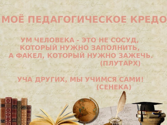 МОЁ ПЕДАГОГИЧЕСКОЕ КРЕДО УМ ЧЕЛОВЕКА - ЭТО НЕ СОСУД,  КОТОРЫЙ НУЖНО ЗАПОЛНИТЬ, А ФАКЕЛ, КОТОРЫЙ НУЖНО ЗАЖЕЧЬ.  (ПЛУТАРХ) УЧА ДРУГИХ, МЫ УЧИМСЯ САМИ!  (СЕНЕКА) 