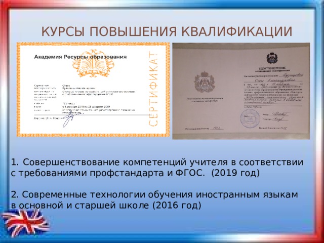 КУРСЫ ПОВЫШЕНИЯ КВАЛИФИКАЦИИ Совершенствование компетенций учителя в соответствии с требованиями профстандарта и ФГОС. (2019 год) 2. Современные технологии обучения иностранным языкам в основной и старшей школе (2016 год) 
