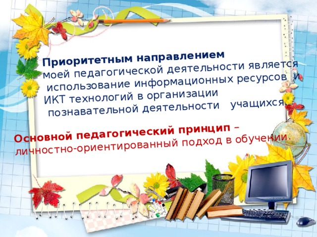 Приоритетным направлением моей педагогической деятельности является Основной педагогический принцип –  использование информационных ресурсов и личностно-ориентированный подход в обучении . ИКТ технологий в организации  познавательной деятельности учащихся. 