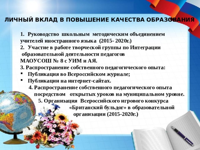 ЛИЧНЫЙ ВКЛАД В ПОВЫШЕНИЕ КАЧЕСТВА ОБРАЗОВАНИЯ Руководство школьным методическим объединением учителей иностранного языка (2015- 2020г.) Участие в работе творческой группы по Интеграции  образовательной деятельности педагогов МАОУСОШ № 8 с УИМ и АЯ. 3. Распространение собственного педагогического опыта: Публикация во Всероссийском журнале; Публикации на интернет-сайтах.  4. Распространение собственного педагогического опыта  посредством открытых уроков на муниципальном уровне.  5. Организация Всероссийского игрового конкурса  «Британский бульдог» в образовательной  организации (2015-2020г.) 