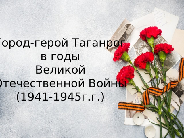 Город-герой Таганрог  в годы  Великой Отечественной Войны  (1941-1945г.г.) 