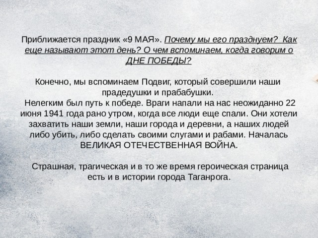 Приближается праздник «9 МАЯ». Почему мы его празднуем? Как еще называют этот день? О чем вспоминаем, когда говорим о ДНЕ ПОБЕДЫ?   Конечно, мы вспоминаем Подвиг, который совершили наши прадедушки и прабабушки.  Нелегким был путь к победе. Враги напали на нас неожиданно 22 июня 1941 года рано утром, когда все люди еще спали. Они хотели захватить наши земли, наши города и деревни, а наших людей либо убить, либо сделать своими слугами и рабами. Началась ВЕЛИКАЯ ОТЕЧЕСТВЕННАЯ ВОЙНА.   Страшная, трагическая и в то же время героическая страница есть и в истории города Таганрога. 