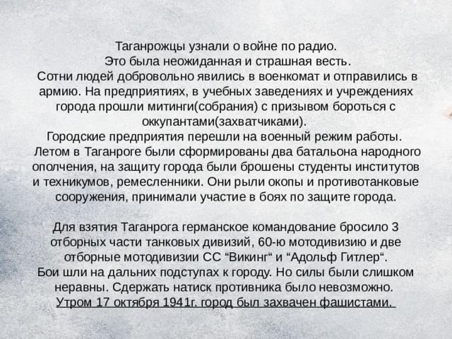 Таганрожцы узнали о войне по радио.  Это была неожиданная и страшная весть.  Сотни людей добровольно явились в военкомат и отправились в армию. На предприятиях, в учебных заведениях и учреждениях города прошли митинги(собрания) с призывом бороться с оккупантами(захватчиками).  Городские предприятия перешли на военный режим работы.  Летом в Таганроге были сформированы два батальона народного ополчения, на защиту города были брошены студенты институтов и техникумов, ремесленники. Они рыли окопы и противотанковые сооружения, принимали участие в боях по защите города.   Для взятия Таганрога германское командование бросило 3 отборных части танковых дивизий, 60-ю мотодивизию и две отборные мотодивизии СС “Викинг“ и “Адольф Гитлер“.  Бои шли на дальних подступах к городу. Но силы были слишком неравны. Сдержать натиск противника было невозможно.  Утром 17 октября 1941г. город был захвачен фашистами. 