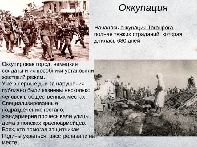 Оккупация Началась оккупация Таганрога , полная тяжких страданий, которая длилась 680 дней. Оккупировав город, немецкие солдаты и их пособники установили жестокий режим. Уже в первые дни за нарушения публично были казнены несколько человек в общественных местах. Специализированные подразделения: гестапо, жандармерия прочесывали улицы, дома в поисках красноармейцев. Всех, кто помогал защитникам Родины укрыться, расстреливали на месте. 