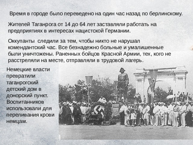 Время в городе было переведено на один час назад по берлинскому. Жителей Таганрога от 14 до 64 лет заставляли работать на предприятиях в интересах нацистской Германии. Оккупанты  следили за тем, чтобы никто не нарушал комендантский час. Все безнадежно больные и умалишенные были уничтожены. Раненных бойцов Красной Армии, тех, кого не расстреляли на месте, отправляли в трудовой лагерь. Немецкие власти превратили таганрогский детский дом в донорский пункт. Воспитанников использовали для переливания крови немцам. 