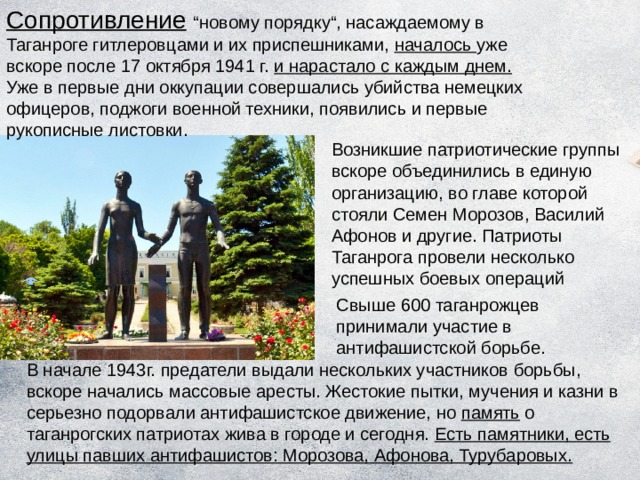 Сопротивление  “новому порядку“, насаждаемому в Таганроге гитлеровцами и их приспешниками, началось уже вскоре после 17 октября 1941 г. и нарастало с каждым днем. Уже в первые дни оккупации совершались убийства немецких офицеров, поджоги военной техники, появились и первые рукописные листовки. Возникшие патриотические группы вскоре объединились в единую организацию, во главе которой стояли Семен Морозов, Василий Афонов и другие. Патриоты Таганрога провели несколько успешных боевых операций Свыше 600 таганрожцев принимали участие в антифашистской борьбе. В начале 1943г. предатели выдали нескольких участников борьбы, вскоре начались массовые аресты. Жестокие пытки, мучения и казни в серьезно подорвали антифашистское движение, но память о таганрогских патриотах жива в городе и сегодня. Есть памятники, есть улицы павших антифашистов: Морозова, Афонова, Турубаровых. 