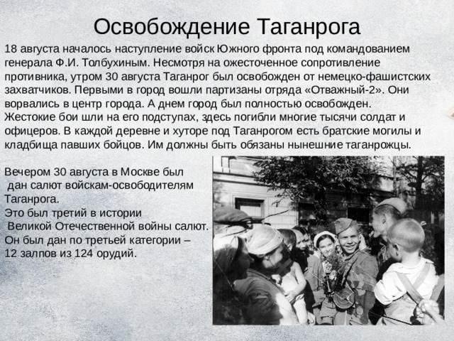 Освобождение Таганрога 18 августа началось наступление войск Южного фронта под командованием генерала Ф.И. Толбухиным. Несмотря на ожесточенное сопротивление противника, утром 30 августа Таганрог был освобожден от немецко-фашистских захватчиков. Первыми в город вошли партизаны отряда «Отважный-2». Они ворвались в центр города. А днем город был полностью освобожден. Жестокие бои шли на его подступах, здесь погибли многие тысячи солдат и офицеров. В каждой деревне и хуторе под Таганрогом есть братские могилы и кладбища павших бойцов. Им должны быть обязаны нынешние таганрожцы. Вечером 30 августа в Москве был  дан салют войскам-освободителям Таганрога. Это был третий в истории  Великой Отечественной войны салют. Он был дан по третьей категории – 12 залпов из 124 орудий. 