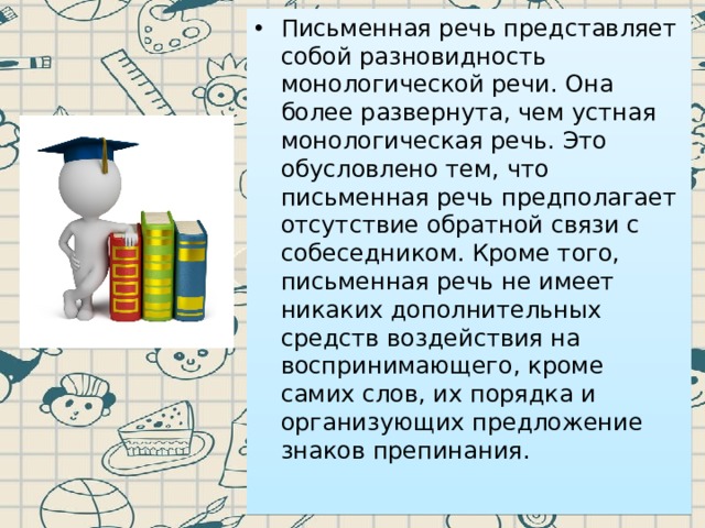 Письменная речь представляет собой разновидность монологической речи. Она более развернута, чем устная монологическая речь. Это обусловлено тем, что письменная речь предполагает отсутствие обратной связи с собеседником. Кроме того, письменная речь не имеет никаких дополнительных средств воздействия на воспринимающего, кроме самих слов, их порядка и организующих предложение знаков препинания. 