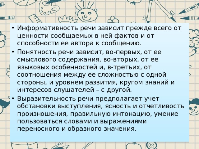 Информативность речи зависит прежде всего от ценности сообщаемых в ней фактов и от способности ее автора к сообщению. Понятность речи зависит, во-первых, от ее смыслового содержания, во-вторых, от ее языковых особенностей и, в-третьих, от соотношения между ее сложностью с одной стороны, и уровнем развития, кругом знаний и интересов слушателей – с другой. Выразительность речи предполагает учет обстановки выступления, ясность и отчетливость произношения, правильную интонацию, умение пользоваться словами и выражениями переносного и образного значения. 
