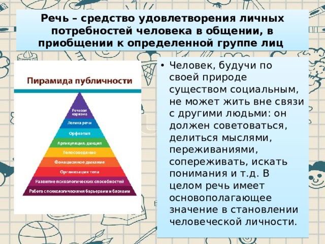 Речь – средство удовлетворения личных потребностей человека в общении, в приобщении к определенной группе лиц Человек, будучи по своей природе существом социальным, не может жить вне связи с другими людьми: он должен советоваться, делиться мыслями, переживаниями, сопереживать, искать понимания и т.д. В целом речь имеет основополагающее значение в становлении человеческой личности. 