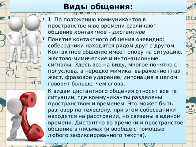 Виды общения: 1. По положению коммуникантов в пространстве и во времени различают общение  контактное – дистантное Понятие контактного общения очевидно: собеседники находятся рядом друг с другом. Контактное общение имеет опору на ситуацию, жестово-мимические и интонационные сигналы. Здесь все на виду, многое понятно с полуслова, а нередко мимика, выражение глаз, жест, фразовое ударение, интонация в целом говорят больше, чем слова. К видам дистантного общения относят все те ситуации, где коммуниканты разделены пространством и временем. Это может быть разговор по телефону, при этом собеседники находятся на расстоянии, но связаны в едином времени. Дистантно во времени и пространстве общение в письмах (и вообще с помощью любого зафиксированного текста). 