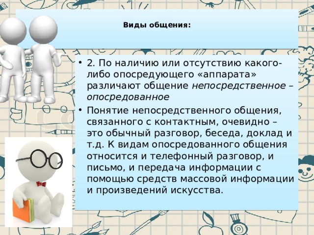  Виды общения:    2. По наличию или отсутствию какого-либо опосредующего «аппарата» различают общение  непосредственное – опосредованное Понятие непосредственного общения, связанного с контактным, очевидно – это обычный разговор, беседа, доклад и т.д. К видам опосредованного общения относится и телефонный разговор, и письмо, и передача информации с помощью средств массовой информации и произведений искусства. 
