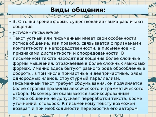 Виды общения: 3. С точки зрения формы существования языка различают общение устное - письменное Текст устный или письменный имеет свои особенности. Устное общение, как правило, связывается с признаками контактности и непосредственности, а письменное – с признаками дистантности и опосредованности. В письменном тексте находят воплощение более сложные формы мышления, отражаемые в более сложных языковых формах. Именно здесь бытуют разного рода обособленные обороты, в том числе причастные и деепричастные, ряды однородных членов, структурный параллелизм. Письменный текст требует обдумывания, он подчиняется более строгим правилам лексического и грамматического отбора. Наконец, он оказывается зафиксированным. Устное общение не допускает переработки текста, кроме уточнений, оговорок. К письменному тексту возможен возврат и при необходимости переработка его автором. 