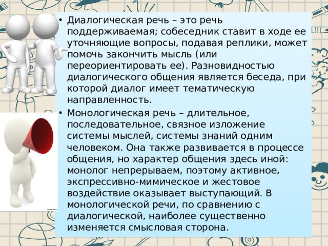 Диалогическая речь – это речь поддерживаемая; собеседник ставит в ходе ее уточняющие вопросы, подавая реплики, может помочь закончить мысль (или переориентировать ее). Разновидностью диалогического общения является беседа, при которой диалог имеет тематическую направленность. Монологическая речь – длительное, последовательное, связное изложение системы мыслей, системы знаний одним человеком. Она также развивается в процессе общения, но характер общения здесь иной: монолог непрерываем, поэтому активное, экспрессивно-мимическое и жестовое воздействие оказывает выступающий. В монологической речи, по сравнению с диалогической, наиболее существенно изменяется смысловая сторона. 