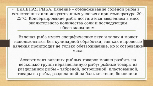 ВЯЛЕНАЯ РЫБА. Вяление – обезвоживание соленой рыбы в естественных или искусственных условиях при температуре 20 - 25°С. Консервирование рыбы достигается введением в мясо значительного количества соли и последующим обезвоживанием.   Вяленая рыба имеет специфические вкус и запах и может использоваться без кулинарной обработки, так как в процессе вяления происходит не только обезвоживание, но и созревание мяса.   Ассортимент вяленых рыбных товаров можно разбить на несколько групп: неразделанную рыбу; рыбные товары из разделанной рыбы – зябреной, потрошеной, пластованной; товары из рыбы, разделанной на балыки, теши, боковники.   