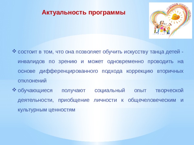  Актуальность программы состоит в том, что она позволяет обучить искусству танца детей - инвалидов по зрению и может одновременно проводить на основе дифференцированного подхода коррекцию вторичных отклонений обучающиеся получают социальный опыт творческой деятельности, приобщение личности к общечеловеческим и культурным ценностям 