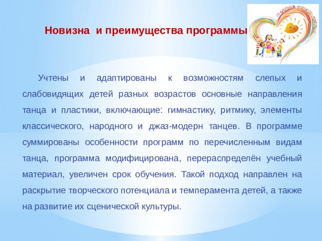 Новизна и преимущества программы Учтены и адаптированы к возможностям слепых и слабовидящих детей разных возрастов основные направления танца и пластики, включающие: гимнастику, ритмику, элементы классического, народного и джаз-модерн  танцев. В программе суммированы особенности программ по перечисленным видам танца, программа модифицирована, перераспределён учебный материал, увеличен срок обучения. Такой подход направлен на раскрытие творческого потенциала и темперамента детей, а также на развитие их сценической культуры. 