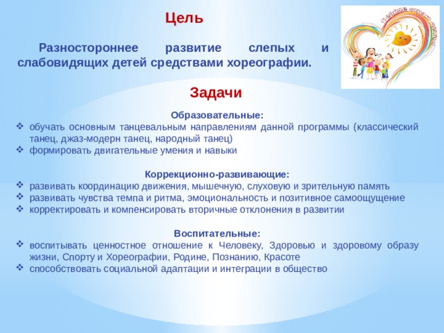 Цель Разностороннее развитие слепых и слабовидящих детей средствами хореографии. Задачи Образовательные: обучать основным танцевальным направлениям данной программы (классический танец, джаз-модерн танец, народный танец) формировать двигательные умения и навыки  Коррекционно-развивающие: развивать координацию движения, мышечную, слуховую и зрительную память развивать чувства темпа и ритма, эмоциональность и позитивное самоощущение корректировать и компенсировать вторичные отклонения в развитии Воспитательные: воспитывать ценностное отношение к Человеку, Здоровью и здоровому образу жизни, Спорту и Хореографии, Родине, Познанию, Красоте способствовать социальной адаптации и интеграции в общество 