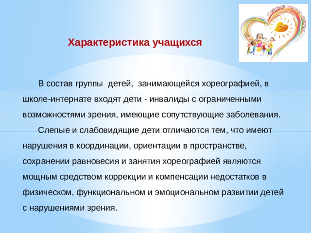 Характеристика учащихся      В состав группы детей, занимающейся хореографией, в школе-интернате входят дети - инвалиды с ограниченными возможностями зрения, имеющие сопутствующие заболевания.    Слепые и слабовидящие дети отличаются тем, что имеют нарушения в координации, ориентации в пространстве, сохранении равновесия и занятия хореографией являются мощным средством коррекции и компенсации недостатков в физическом, функциональном и эмоциональном развитии детей с нарушениями зрения.   