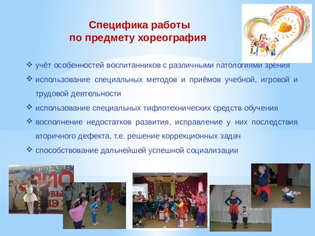 Специфика работы по предмету хореография учёт особенностей воспитанников с различными патологиями зрения использование специальных методов и приёмов учебной, игровой и трудовой деятельности использование специальных тифлотехнических средств обучения восполнение недостатков развития, исправление у них последствия вторичного дефекта, т.е. решение коррекционных задач способствование дальнейшей успешной социализации 